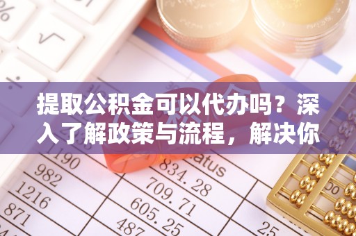 乾县提取公积金可以代办吗？深入了解政策与流程，解决你的疑问