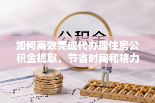 乾县如何高效完成代办理住房公积金提取，节省时间和精力？