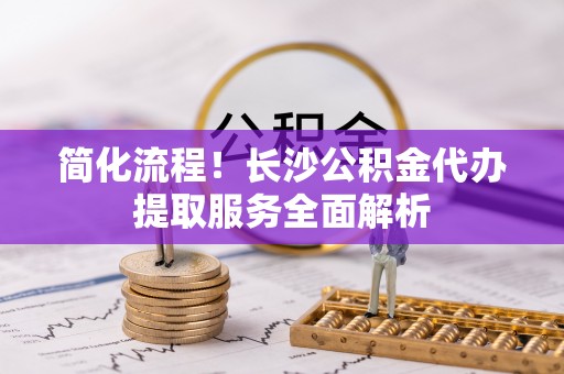 乾县简化流程！长沙公积金代办提取服务全面解析