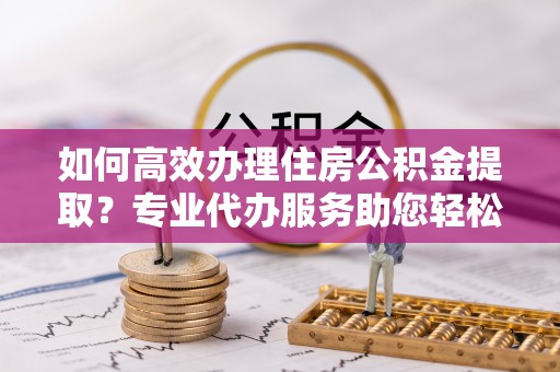 乾县如何高效办理住房公积金提取？专业代办服务助您轻松解决难题