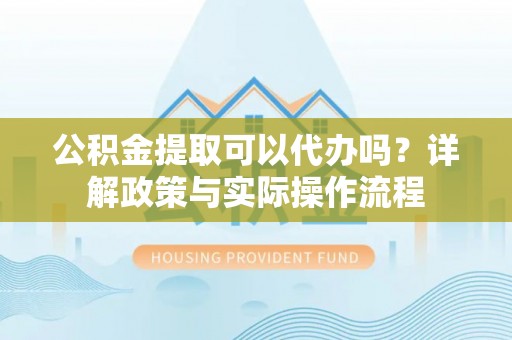 乾县公积金提取可以代办吗？详解政策与实际操作流程