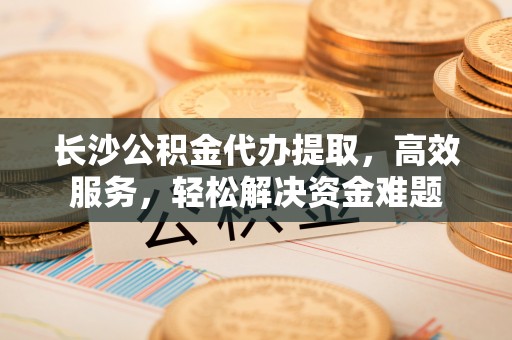 乾县长沙公积金代办提取，高效服务，轻松解决资金难题