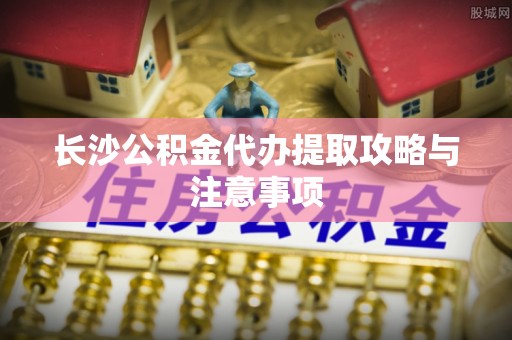 乾县长沙公积金代办提取攻略与注意事项