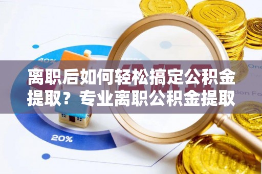 乾县离职后如何轻松搞定公积金提取？专业离职公积金提取代办服务来帮你