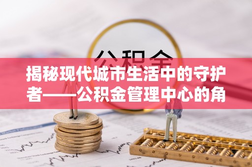 乾县揭秘现代城市生活中的守护者——公积金管理中心的角色与价值
