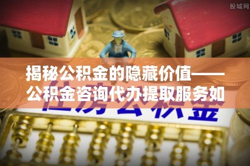 乾县揭秘公积金的隐藏价值——公积金咨询代办提取服务如何助您财富增值