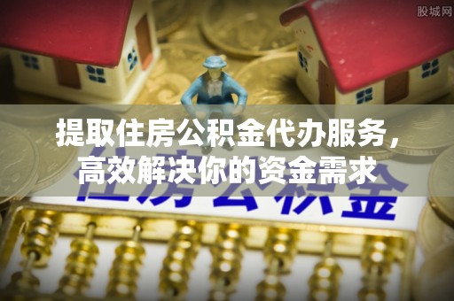 乾县提取住房公积金代办服务，高效解决你的资金需求