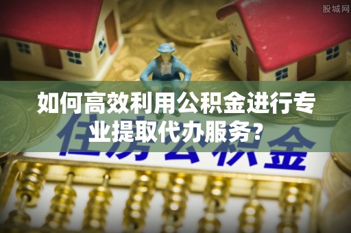 乾县如何高效利用公积金进行专业提取代办服务？