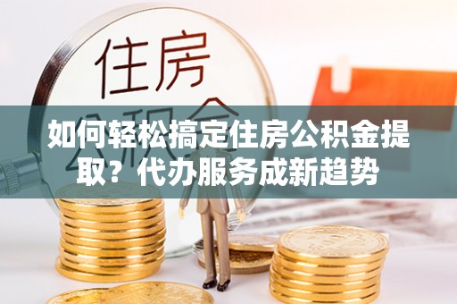 乾县如何轻松搞定住房公积金提取？代办服务成新趋势