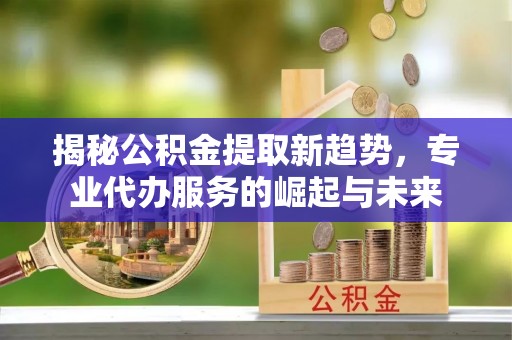 乾县揭秘公积金提取新趋势，专业代办服务的崛起与未来