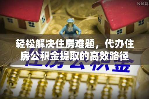 乾县轻松解决住房难题，代办住房公积金提取的高效路径