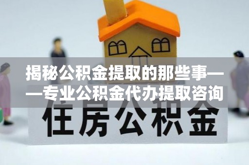 乾县揭秘公积金提取的那些事——专业公积金代办提取咨询服务指南
