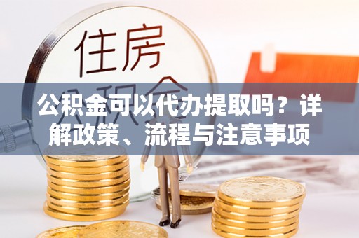 乾县公积金可以代办提取吗？详解政策、流程与注意事项