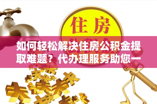 乾县如何轻松解决住房公积金提取难题？代办理服务助您一臂之力