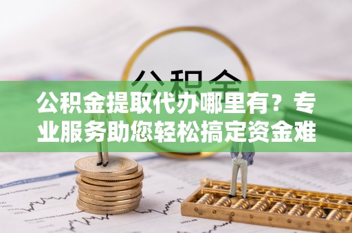 乾县公积金提取代办哪里有？专业服务助您轻松搞定资金难题