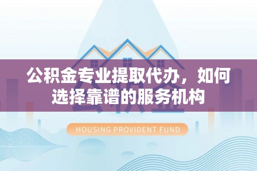 乾县公积金专业提取代办，如何选择靠谱的服务机构