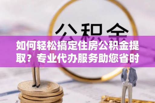 乾县如何轻松搞定住房公积金提取？专业代办服务助您省时省心